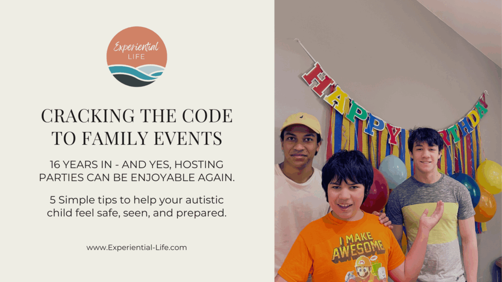 On the left side, the Experiential Life logo—a round icon with coral, teal, and navy waves—appears above black text that reads: “CRACKING THE CODE TO FAMILY EVENTS. 16 years in – and yes, hosting parties can be enjoyable again. 5 simple tips to help your autistic child feel safe, seen, and prepared.” At the bottom is the website URL: www.Experiential-Life.com. On the right side of the image is a photo of A, my oldest son, in the middle is C, my autistic son, smiling with his arms outstretched, and on the right is O, my middle son. Behind them is a colorful birthday banner with streamers and balloons hanging from it.