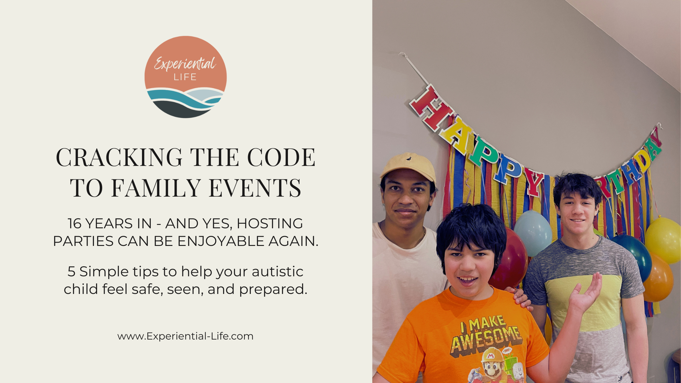 On the left side, the Experiential Life logo—a round icon with coral, teal, and navy waves—appears above black text that reads: “CRACKING THE CODE TO FAMILY EVENTS. 16 years in – and yes, hosting parties can be enjoyable again. 5 simple tips to help your autistic child feel safe, seen, and prepared.” At the bottom is the website URL: www.Experiential-Life.com. On the right side of the image is a photo of A, my oldest son, in the middle is C, my autistic son, smiling with his arms outstretched, and on the right is O, my middle son. Behind them is a colorful birthday banner with streamers and balloons hanging from it.