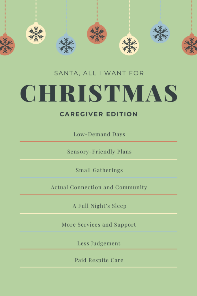 Graphic on a green background with hanging bulb ornaments in different colors hanging from the top. Graphic reads: Santa, all I want for Christmas - Caregiver Edition. - Low-demand days - Sensory-Friendly plans - Small gatherings - Actual connection and community - A full night’s sleep - More services and support - Less judgement - Paid respite care