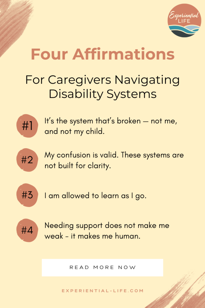 Yellow graphic with the title, "Four Affirmations for Caregivers Navigating Disability Systems" In the top right corner is the Experiential Life Logo. The Affirmations read: 1. It's the system that's broken - not me and not my child. 2. My confusion is valid. The systems are not built for clarity. 3. I am allowed to learn as I go. 4. Needing support does not make me weak - it makes me human.
