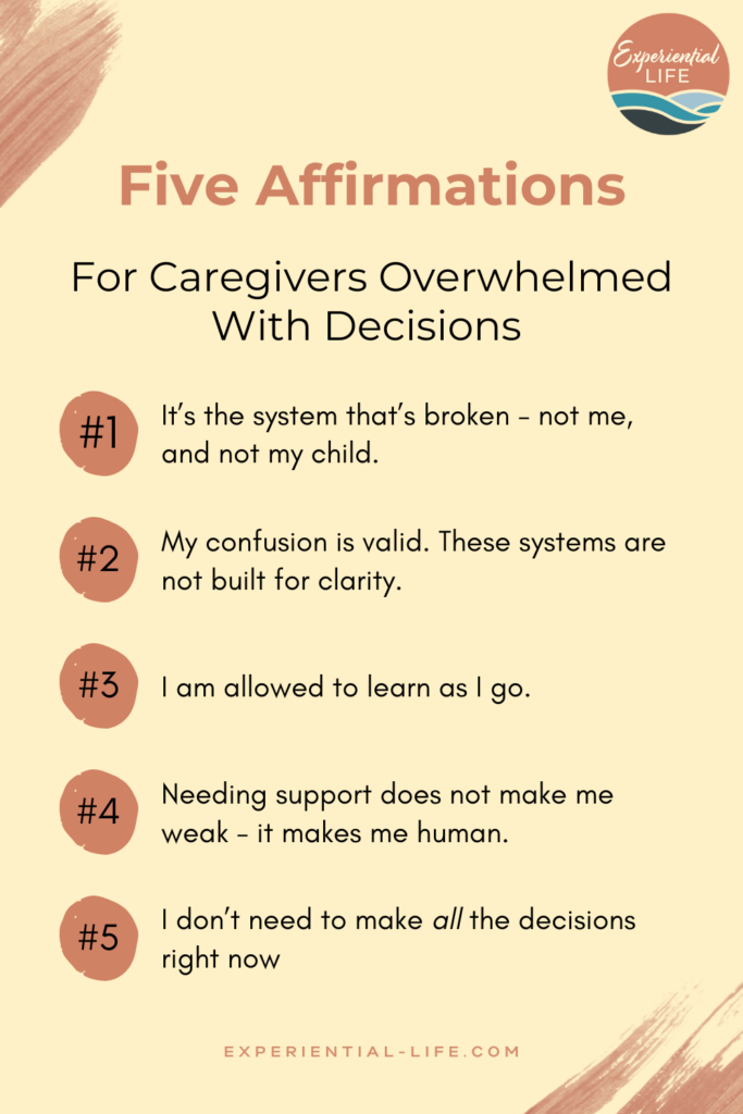 Graphic reads: Five Affirmations for Caregivers Overwhelmed with Decisions: 1. It's the system that's broken - not me, and not my child. 2. My confusion is valid. These systems are not built for clarity. 3. I am allowed to learn as I go. 4. Needing support does not make me weak - it makes me human. 5. I don't need to make all the decisions right now. Graphic is set on a light yellow background and the Experiential Life logo sits in the top right corner.