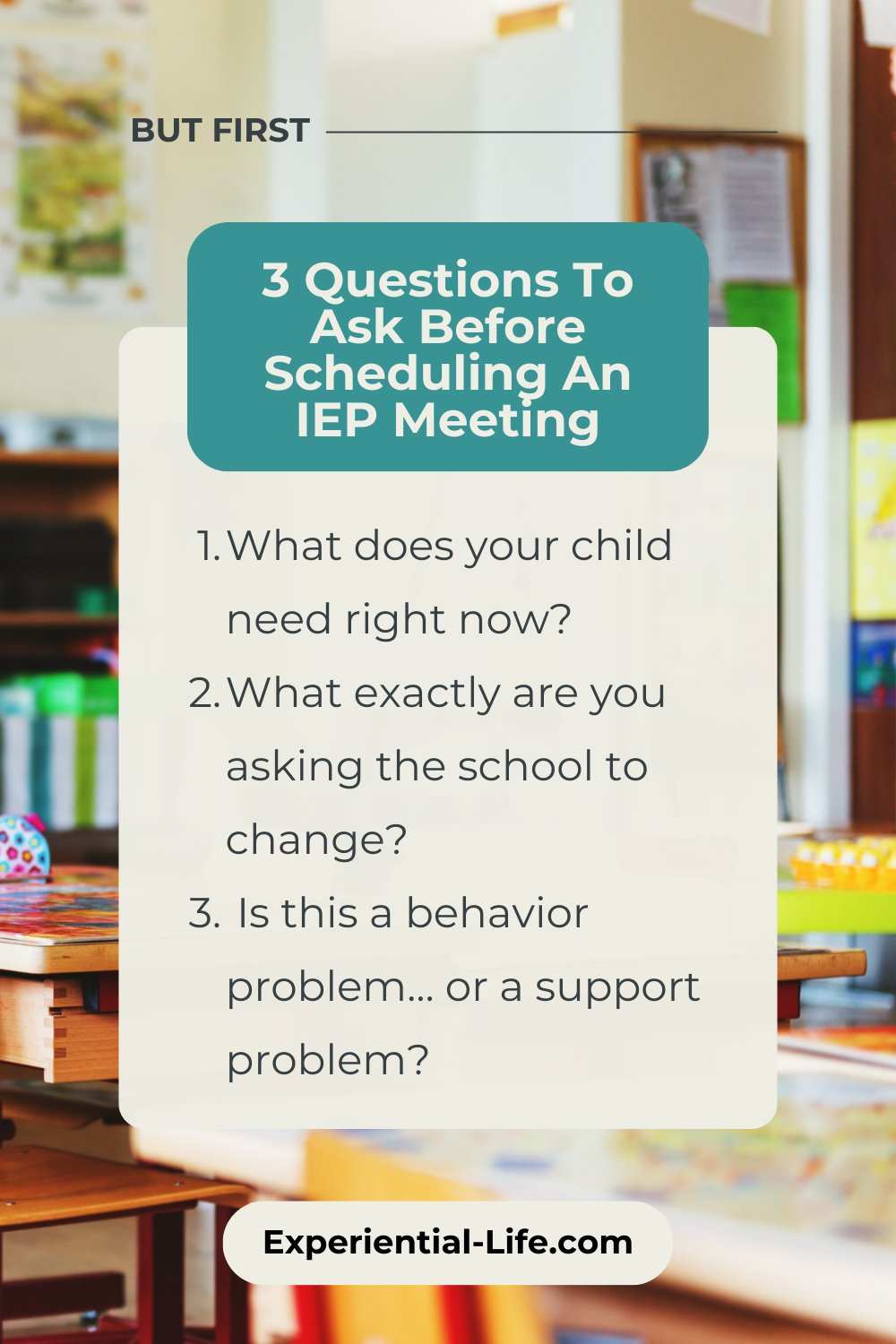 Graphic reads: But first - 3 Questions to ask before scheduling an IEP Meeting: 1. What does your child need right now? 2. What exactly are you asking the school to change? 3. Is this a behavior problem or a support problem?