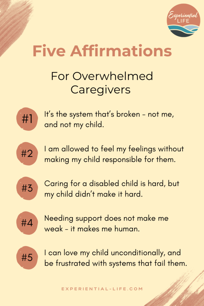 Graphic reads: Five Affirmations for overwhelmed caregivers: 1. It's the system that's broken - not me and not my child. 2. I am allowed to feel my feelings without making my child responsible for them. 3. Caring for a disabled child is hard, but my child didn't make it hard. 4. Needing support does not make me weak, it makes me human. 5. I can love my child unconditionally, and be frustrated with systems that fail them.